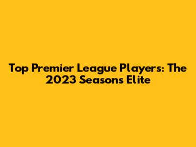 Top Premier League Players: The 2023 Season's Elite