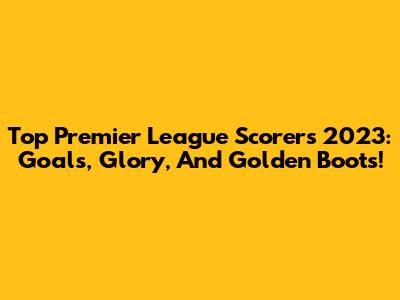 Top Premier League Scorers 2023: Goals, Glory, And Golden Boots!