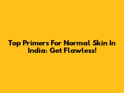 Top Primers For Normal Skin In India: Get Flawless!