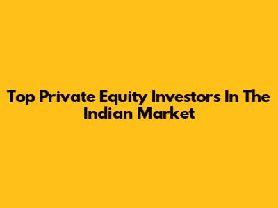 Top Private Equity Investors In The Indian Market