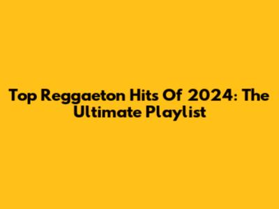 Top Reggaeton Hits Of 2024: The Ultimate Playlist