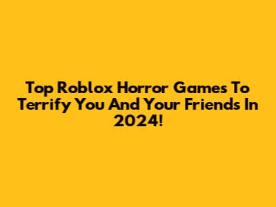 Top Roblox Horror Games To Terrify You And Your Friends In 2024!