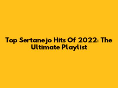 Top Sertanejo Hits Of 2022: The Ultimate Playlist