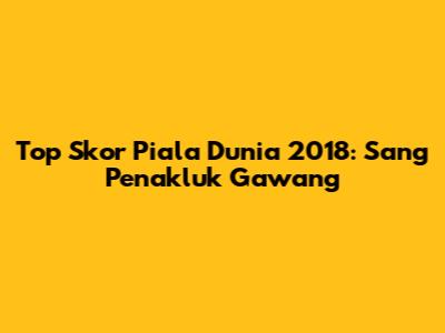 Top Skor Piala Dunia 2018: Sang Penakluk Gawang