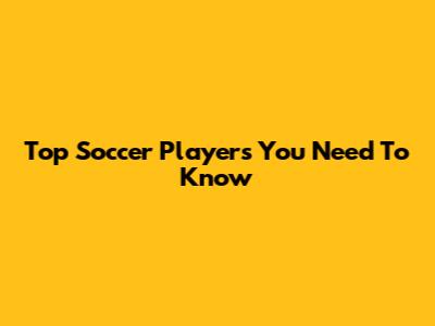 Top Soccer Players You Need To Know