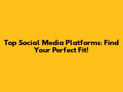 Top Social Media Platforms: Find Your Perfect Fit!