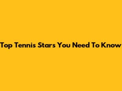 Top Tennis Stars You Need To Know