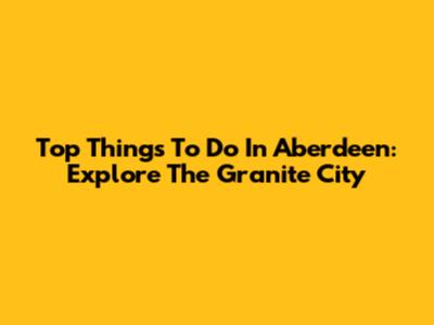 Top Things To Do In Aberdeen: Explore The Granite City