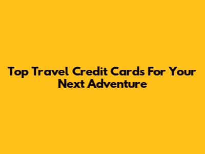 Top Travel Credit Cards For Your Next Adventure