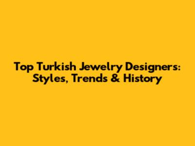 Top Turkish Jewelry Designers: Styles, Trends & History