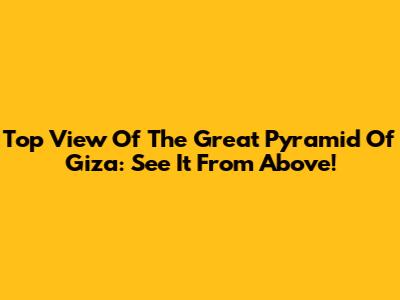 Top View Of The Great Pyramid Of Giza: See It From Above!
