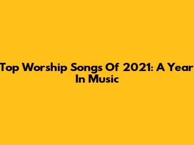 Top Worship Songs Of 2021: A Year In Music