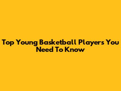 Top Young Basketball Players You Need To Know