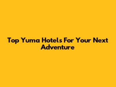 Top Yuma Hotels For Your Next Adventure