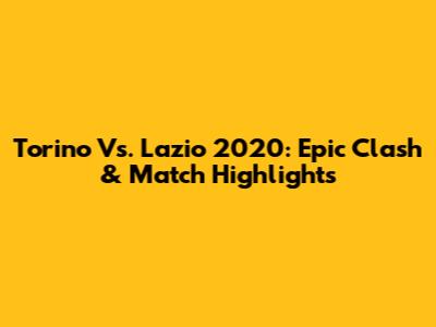Torino Vs. Lazio 2020: Epic Clash & Match Highlights