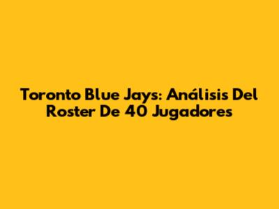 Toronto Blue Jays: Análisis Del Roster De 40 Jugadores