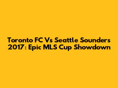 Toronto FC Vs Seattle Sounders 2017: Epic MLS Cup Showdown