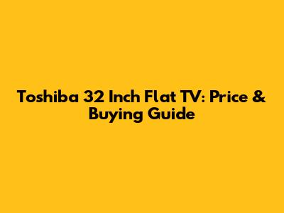 Toshiba 32 Inch Flat TV: Price & Buying Guide
