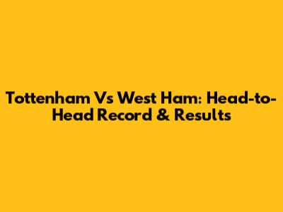 Tottenham Vs West Ham: Head-to-Head Record & Results