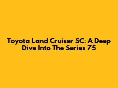 Toyota Land Cruiser SC: A Deep Dive Into The Series 75