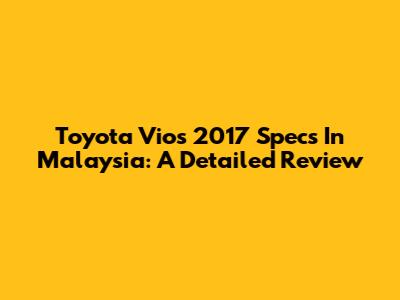 Toyota Vios 2017 Specs In Malaysia: A Detailed Review