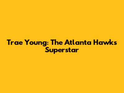 Trae Young: The Atlanta Hawks' Superstar