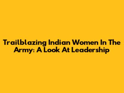 Trailblazing Indian Women In The Army: A Look At Leadership