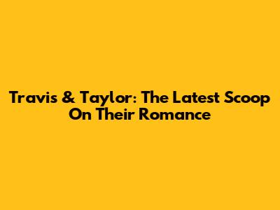 Travis & Taylor: The Latest Scoop On Their Romance