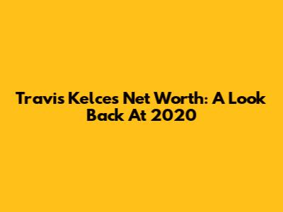 Travis Kelce's Net Worth: A Look Back At 2020