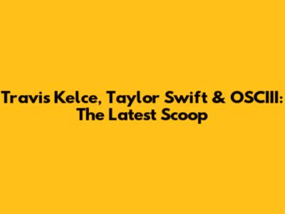 Travis Kelce, Taylor Swift & OSCIII: The Latest Scoop