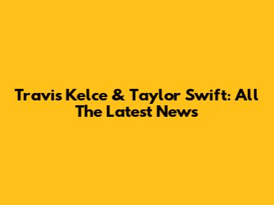 Travis Kelce & Taylor Swift: All The Latest News