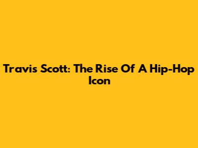 Travis Scott: The Rise Of A Hip-Hop Icon