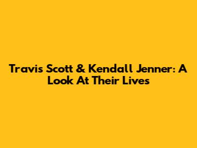 Travis Scott & Kendall Jenner: A Look At Their Lives