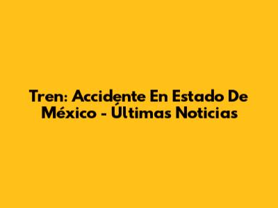 Tren: Accidente En Estado De México - Últimas Noticias