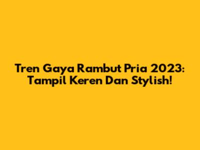 Tren Gaya Rambut Pria 2023: Tampil Keren Dan Stylish!