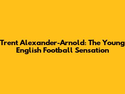 Trent Alexander-Arnold: The Young English Football Sensation