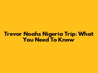 Trevor Noah's Nigeria Trip: What You Need To Know