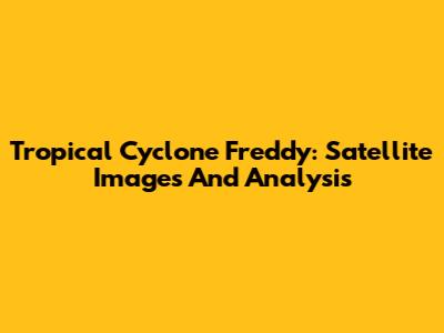 Tropical Cyclone Freddy: Satellite Images And Analysis