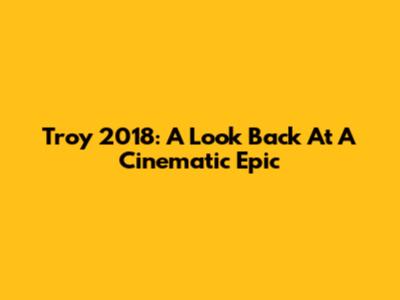 Troy 2018: A Look Back At A Cinematic Epic