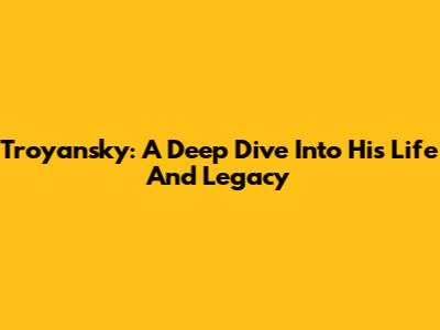 Troyansky: A Deep Dive Into His Life And Legacy