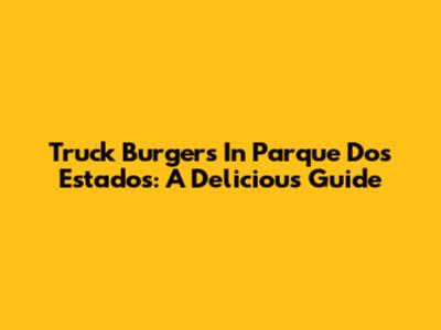 Truck Burgers In Parque Dos Estados: A Delicious Guide