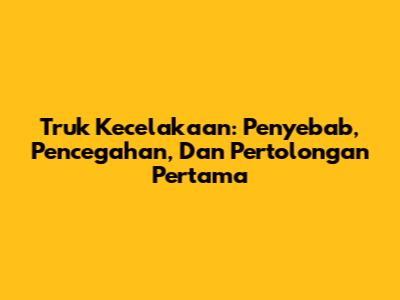 Truk Kecelakaan: Penyebab, Pencegahan, Dan Pertolongan Pertama