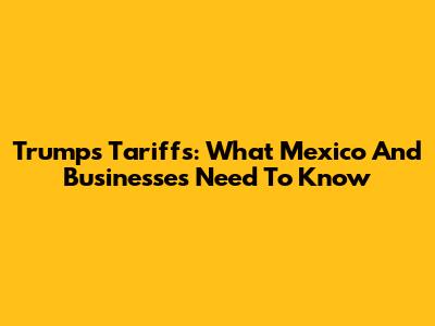 Trump's Tariffs: What Mexico And Businesses Need To Know