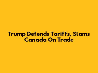 Trump Defends Tariffs, Slams Canada On Trade
