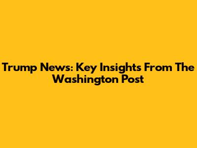 Trump News: Key Insights From The Washington Post
