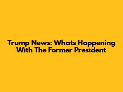 Trump News: What's Happening With The Former President
