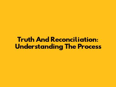 Truth And Reconciliation: Understanding The Process