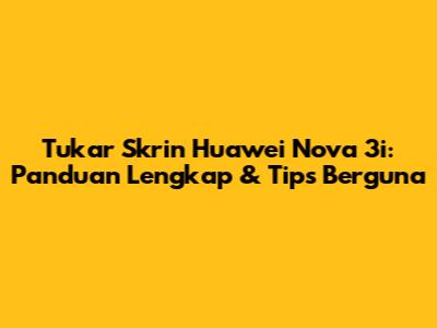 Tukar Skrin Huawei Nova 3i: Panduan Lengkap & Tips Berguna