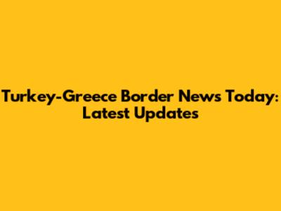 Turkey-Greece Border News Today: Latest Updates
