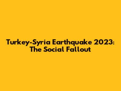 Turkey-Syria Earthquake 2023: The Social Fallout